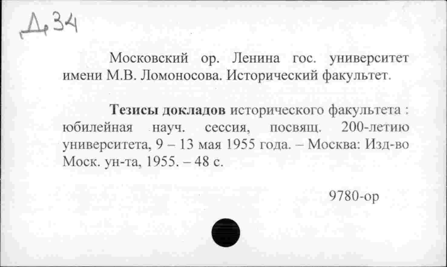 ﻿Московский op. Ленина гос. университет имени М.В. Ломоносова. Исторический факультет.
Тезисы докладов исторического факультета : юбилейная науч, сессия, посвящ. 200-летию университета, 9-13 мая 1955 года. - Москва: Изд-во Моск, ун-та, 1955. -48 с.
9780-ор